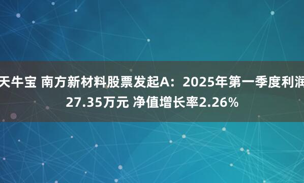 天牛宝 南方新材料股票发起A：2025年第一季度利润27.35万元 净值增长率2.26%
