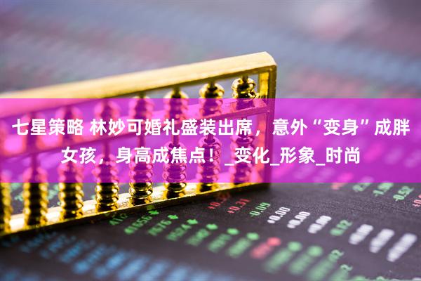 七星策略 林妙可婚礼盛装出席，意外“变身”成胖女孩，身高成焦点！_变化_形象_时尚