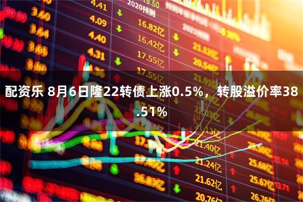 配资乐 8月6日隆22转债上涨0.5%，转股溢价率38.51%