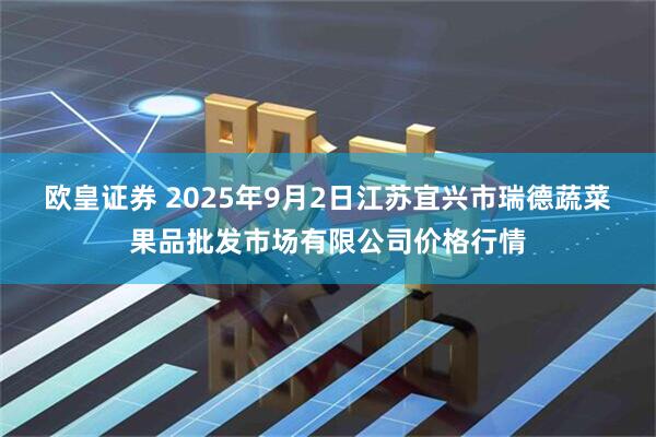 欧皇证券 2025年9月2日江苏宜兴市瑞德蔬菜果品批发市场有限公司价格行情
