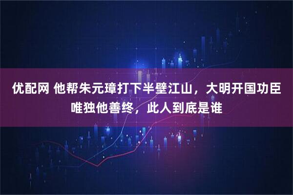 优配网 他帮朱元璋打下半壁江山，大明开国功臣唯独他善终，此人到底是谁