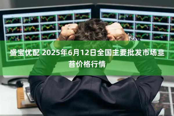 盛宝优配 2025年6月12日全国主要批发市场韭苔价格行情