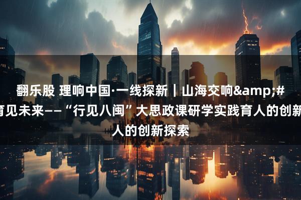 翻乐股 理响中国·一线探新｜山海交响&#32;育见未来——“行见八闽”大思政课研学实践育人的创新探索