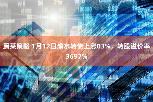 蔚莱策略 1月12日渝水转债上涨03%，转股溢价率3697%